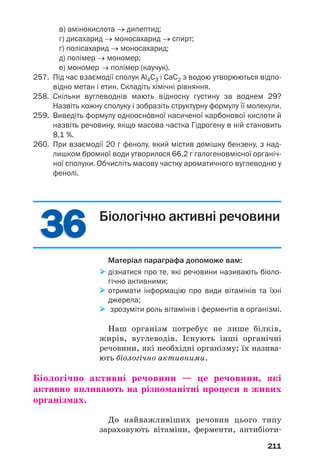 3636
211
в) амінокислота → дипептид;
г) дисахарид → моносахарид → спирт;
ґ) полісахарид → моносахарид;
д) полімер → мономер;
е) мономер → полімер (каучук).
257. Під час взаємодії сполук Al4C3 і CaC2 з водою утворюються відпо
відно метан і етин. Складіть хімічні рівняння.
258. Скільки вуглеводнів мають відносну густину за воднем 29?
Назвіть кожну сполуку і зобразіть структурну формулу її молекули.
259. Виведіть формулу одноосн¼вної насиченої карбонової кислоти й
назвіть речовину, якщо масова частка Гідрогену в ній становить
8,1 %.
260. При взаємодії 20 г фенолу, який містив домішку бензену, з над
лишком бромної води утворилося 66,2 г галогеновмісної органіч
ної сполуки. Обчисліть масову частку ароматичного вуглеводню у
фенолі.
Біологічно активні речовини
Матеріал параграфа допоможе вам:
дізнатися про те, які речовини називають біоло
гічно активними;
отримати інформацію про види вітамінів та їхні
джерела;
зрозуміти роль вітамінів і ферментів в організмі.
Наш організм потребує не лише білків,
жирів, вуглеводів. Існують інші органічні
речовини, які необхідні організму; їх назива
ють біологічно активними.
Біологічно активні речовини — це речовини, які
активно впливають на різноманітні процеси в живих
організмах.
До найважливіших речовин цього типу
зараховують вітаміни, ферменти, антибіоти
 