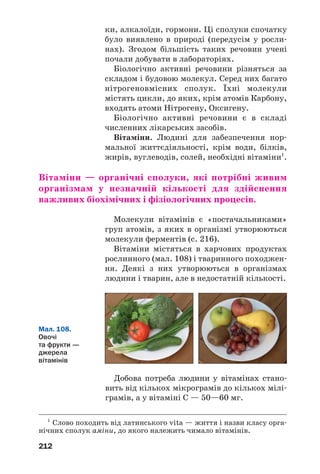 212
ки, алкалоїди, гормони. Ці сполуки спочатку
було виявлено в природі (передусім у росли
нах). Згодом більшість таких речовин учені
почали добувати в лабораторіях.
Біологічно активні речовини різняться за
складом і будовою молекул. Серед них багато
нітрогеновмісних сполук. Їхні молекули
містять цикли, до яких, крім атомів Карбону,
входять атоми Нітрогену, Оксигену.
Біологічно активні речовини є в складі
численних лікарських засобів.
Вітаміни. Людині для забезпечення нор
мальної життєдіяльності, крім води, білків,
жирів, вуглеводів, солей, необхідні вітаміни1
.
Вітаміни — органічні сполуки, які потрібні живим
організмам у незначній кількості для здійснення
важливих біохімічних і фізіологічних процесів.
Молекули вітамінів є «постачальниками»
груп атомів, з яких в організмі утворюються
молекули ферментів (с. 216).
Вітаміни містяться в харчових продуктах
рослинного (мал. 108) і тваринного походжен
ня. Деякі з них утворюються в організмах
людини і тварин, але в недостатній кількості.
1
Слово походить від латинського vita — життя і назви класу орга
нічних сполук аміни, до якого належить чимало вітамінів.
Мал. 108.
Овочі
та фрукти —
джерела
вітамінів
Добова потреба людини у вітамінах стано
вить від кількох мікрограмів до кількох мілі
грамів, а у вітаміні С — 50—60 мг.
 