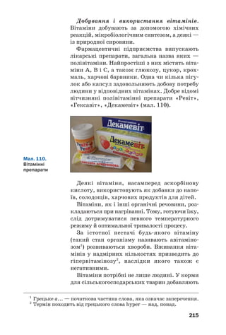 215
Добування і використання вітамінів.
Вітаміни добувають за допомогою хімічних
реакцій, мікробіологічним синтезом, а деякі —
із природної сировини.
Фармацевтичні підприємства випускають
лікарські препарати, загальна назва яких —
полівітаміни. Найпростіші з них містять віта
міни А, В і С, а також глюкозу, цукор, крох
маль, харчові барвники. Одна чи кілька пігу
лок або капсул задовольняють добову потребу
людини у відповідних вітамінах. Добре відомі
вітчизняні полівітамінні препарати «Ревіт»,
«Гексавіт», «Декамевіт» (мал. 110).
Мал. 110.
Вітамінні
препарати
Деякі вітаміни, насамперед аскорбінову
кислоту, використовують як добавки до напо
їв, солодощів, харчових продуктів для дітей.
Вітаміни, як і інші органічні речовини, роз
кладаються при нагріванні. Тому, готуючи їжу,
слід дотримуватися певного температурного
режиму й оптимальної тривалості процесу.
За істотної нестачі будь якого вітаміну
(такий стан організму називають авітаміно
зом1
) розвиваються хвороби. Вживання віта
мінів у надмірних кількостях призводить до
гіпервітамінозу2
, наслідки якого також є
негативними.
Вітаміни потрібні не лише людині. У корми
для сільськогосподарських тварин добавляють
1
Грецьке а... — початкова частина слова, яка означає заперечення.
2
Термін походить від грецького слова hyper — над, понад.
 