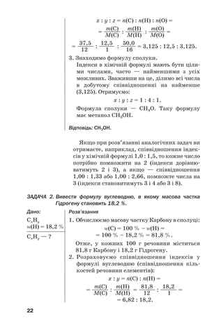 22
Якщо при розв’язанні аналогічних задач ви
отримаєте, наприклад, співвідношення індек
сів у хімічній формулі 1,0 : 1,5, то кожне число
потрібно помножити на 2 (індекси дорівню
ватимуть 2 і 3), а якщо — співвідношення
1,00 : 1,33 або 1,00 : 2,66, помножте числа на
3 (індекси становитимуть 3 і 4 або 3 і 8).
ЗАДАЧА 2. Вивести формулу вуглеводню, в якому масова частка
Гідрогену становить 18,2 %.
Дано:
СxНy
Z(Н) = 18,2 %
СxНy — ?
x : y : z = n(С) : n(Н) : n(О) =
m(C) m(H) m(O)
= ———— : ———— : ———— =
M(C) M(H) M(O)
37,5 12,5 50,0
= ———— : ———— : ———— = 3,125 : 12,5 : 3,125.
12 1 16
3. Знаходимо формулу сполуки.
Індекси в хімічній формулі мають бути ціли
ми числами, часто — найменшими з усіх
можливих. Зваживши на це, ділимо всі числа
в добутому співвідношенні на найменше
(3,125). Отримуємо:
x : y : z = 1 : 4 : 1.
Формула сполуки — СН4О. Таку формулу
має метанол СН3ОН.
Відповідь: СН3ОН.
Розв’язання
1. Обчислюємо масову частку Карбону в сполуці:
Z(С) = 100 % – Z(H) =
= 100 % – 18,2 % = 81,8 %.
Отже, у кожних 100 г речовини міститься
81,8 г Карбону і 18,2 г Гідрогену.
2. Розраховуємо співвідношення індексів у
формулі вуглеводню (співвідношення кіль
костей речовини елементів):
x : y = n(С) : n(Н) =
m(C) m(H) 81,8 18,2
= ———— : ———— = ———— : ———— =
M(C) M(H) 12 1
= 6,82 : 18,2.
 