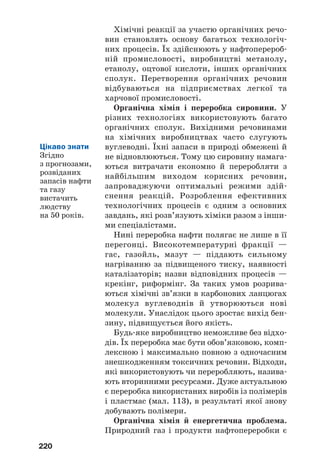 220
Хімічні реакції за участю органічних речо
вин становлять основу багатьох технологіч
них процесів. Їх здійснюють у нафтоперероб
ній промисловості, виробництві метанолу,
етанолу, оцтової кислоти, інших органічних
сполук. Перетворення органічних речовин
відбуваються на підприємствах легкої та
харчової промисловості.
Органічна хімія і переробка сировини. У
різних технологіях використовують багато
органічних сполук. Вихідними речовинами
на хімічних виробництвах часто слугують
вуглеводні. Їхні запаси в природі обмежені й
не відновлюються. Тому цю сировину намага
ються витрачати економно й переробляти з
найбільшим виходом корисних речовин,
запроваджуючи оптимальні режими здій
снення реакцій. Розроблення ефективних
технологічних процесів є одним з основних
завдань, які розв’язують хіміки разом з інши
ми спеціалістами.
Нині переробка нафти полягає не лише в її
перегонці. Високотемпературні фракції —
гас, газойль, мазут — піддають сильному
нагріванню за підвищеного тиску, наявності
каталізаторів; назви відповідних процесів —
крекінг, риформінг. За таких умов розрива
ються хімічні зв’язки в карбонових ланцюгах
молекул вуглеводнів й утворюються нові
молекули. Унаслідок цього зростає вихід бен
зину, підвищується його якість.
Будь яке виробництво неможливе без відхо
дів. Їх переробка має бути обов’язковою, комп
лексною і максимально повною з одночасним
знешкодженням токсичних речовин. Відходи,
які використовують чи переробляють, назива
ють вторинними ресурсами. Дуже актуальною
є переробка використаних виробів із полімерів
і пластмас (мал. 113), в результаті якої знову
добувають полімери.
Органічна хімія й енергетична проблема.
Природний газ і продукти нафтопереробки є
Цікаво знати
Згідно
з прогнозами,
розвіданих
запасів нафти
та газу
вистачить
людству
на 50 років.
 