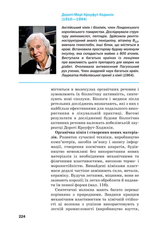 224
містяться в молекулах органічних речовин і
зумовлюють їх біологічну активність, синте
зують нові сполуки. Біологи і медики після
ретельних досліджень визначають, які з них є
найбільш ефективними для подальшого вико
ристання в лікувальній практиці. Вагомі
результати в дослідженні будови біологічно
активних речовин належать нобелівській лау
реатці Дороті Кроуфут Ходжкін.
Органічна хімія і створення нових матеріа
лів. Розвиток сучасної техніки, виробництво
комп’ютерів, засобів зв’язку і запису інфор
мації, створення космічних апаратів, будів
ництво неможливі без використання нових
матеріалів із необхідними механічними та
фізичними властивостями, високою термо і
морозостійкістю. Винайдені хіміками пласт
маси дедалі частіше замінюють скло, метали,
кераміку. Будучи легкими, міцними, вони не
зазнають корозії; їх легко обробляти й надава
ти їм певної форми (мал. 116).
Синтетичні волокна мають багато переваг
порівняно з природними. Завдяки кращим
механічним властивостям та хімічній стійко
сті ці волокна з успіхом використовують у
легкій промисловості (виробництво взуття,
Англійський хімік і біохімік, член Лондонського
королівського товариства. Досліджувала струк
туру амінокислот, пептидів. Здійснила рентге
ноструктурний аналіз пеніциліну, вітаміну В12,
вивчала гемоглобін, інші білки, що містяться в
крові. Встановила просторову будову молекули
інсуліну, яка складається майже з 800 атомів.
Виступала в багатьох країнах із лекціями
про важливість цього препарату для хворих на
діабет. Очолювала антивоєнний Пагуоський
рух учених. Член академій наук багатьох країн.
Лауреатка Нобелівської премії з хімії (1964).
Дороті Мері Кроуфут Ходжкін
(1910—1994)
 