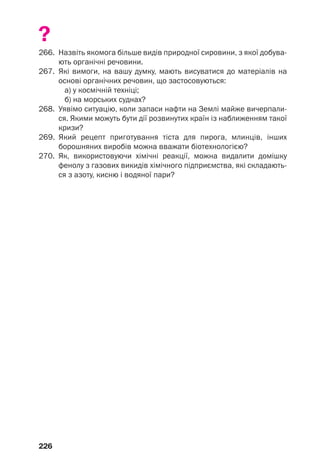 226
?
266. Назвіть якомога більше видів природної сировини, з якої добува
ють органічні речовини.
267. Які вимоги, на вашу думку, мають висуватися до матеріалів на
основі органічних речовин, що застосовуються:
а) у космічній техніці;
б) на морських суднах?
268. Уявімо ситуацію, коли запаси нафти на Землі майже вичерпали
ся. Якими можуть бути дії розвинутих країн із наближенням такої
кризи?
269. Який рецепт приготування тіста для пирога, млинців, інших
борошняних виробів можна вважати біотехнологією?
270. Як, використовуючи хімічні реакції, можна видалити домішку
фенолу з газових викидів хімічного підприємства, які складають
ся з азоту, кисню і водяної пари?
 