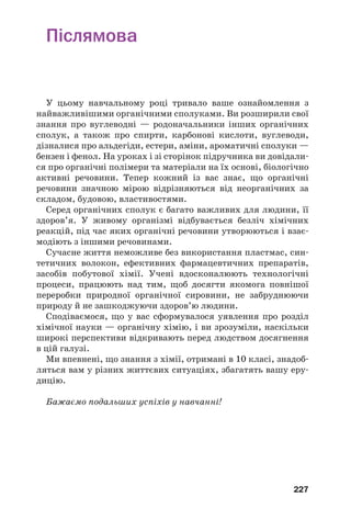 227
Післямова
У цьому навчальному році тривало ваше ознайомлення з
найважливішими органічними сполуками. Ви розширили свої
знання про вуглеводні — родоначальники інших органічних
сполук, а також про спирти, карбонові кислоти, вуглеводи,
дізналися про альдегіди, естери, аміни, ароматичні сполуки —
бензен і фенол. На уроках і зі сторінок підручника ви довідали
ся про органічні полімери та матеріали на їх основі, біологічно
активні речовини. Тепер кожний із вас знає, що органічні
речовини значною мірою відрізняються від неорганічних за
складом, будовою, властивостями.
Серед органічних сполук є багато важливих для людини, її
здоров’я. У живому організмі відбувається безліч хімічних
реакцій, під час яких органічні речовини утворюються і взає
модіють з іншими речовинами.
Сучасне життя неможливе без використання пластмас, син
тетичних волокон, ефективних фармацевтичних препаратів,
засобів побутової хімії. Учені вдосконалюють технологічні
процеси, працюють над тим, щоб досягти якомога повнішої
переробки природної органічної сировини, не забруднюючи
природу й не зашкоджуючи здоров’ю людини.
Сподіваємося, що у вас сформувалося уявлення про розділ
хімічної науки — органічну хімію, і ви зрозуміли, наскільки
широкі перспективи відкривають перед людством досягнення
в цій галузі.
Ми впевнені, що знання з хімії, отримані в 10 класі, знадоб
ляться вам у різних життєвих ситуаціях, збагатять вашу еру
дицію.
Бажаємо подальших успіхів у навчанні!
 