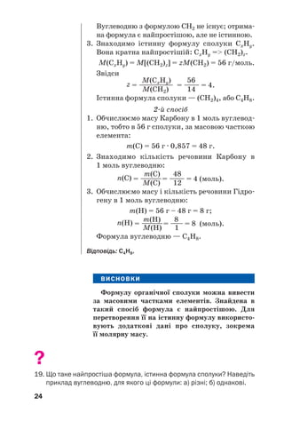 24
ВИСНОВКИ
Формулу органічної сполуки можна вивести
за масовими частками елементів. Знайдена в
такий спосіб формула є найпростішою. Для
перетворення її на істинну формулу використо
вують додаткові дані про сполуку, зокрема
її молярну масу.
?
19. Що таке найпростіша формула, істинна формула сполуки? Наведіть
приклад вуглеводню, для якого ці формули: а) різні; б) однакові.
Вуглеводню з формулою СН2 не існує; отрима
на формула є найпростішою, але не істинною.
3. Знаходимо істинну формулу сполуки СxНy.
Вона кратна найпростішій: СxНy => (СН2)z.
М(СxНy) = М[(СН2)z] = zМ(СН2) = 56 г/моль.
Звідси
М(СxНy) 56
z = ——————— = ———— = 4.
М(СН2) 14
Істинна формула сполуки — (СН2)4, або С4Н8.
2 й спосіб
1. Обчислюємо масу Карбону в 1 моль вуглевод
ню, тобто в 56 г сполуки, за масовою часткою
елемента:
m(С) = 56 г · 0,857 = 48 г.
2. Знаходимо кількість речовини Карбону в
1 моль вуглеводню:
m(С) 48
n(C) = ————= ———— = 4 (моль).
М(С) 12
3. Обчислюємо масу і кількість речовини Гідро
гену в 1 моль вуглеводню:
m(Н) = 56 г – 48 г = 8 г;
m(H) 8n(H) = ————= ——— = 8 (моль).
М(H) 1
Формула вуглеводню — С4Н8.
Відповідь: С4Н8.
 