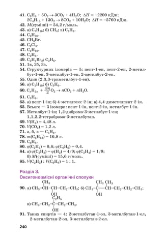 240
41. С3Н8 + 5О2 → 3СО2 + 4Н2О; ΔН = –2200 кДж;
2С4Н10 + 13О2 → 8СО2 + 10Н2О; ΔН = –5760 кДж.
42. М(суміші) = 54,2 г/моль.
43. а) С7Н16; б) СН4; в) С3Н8.
44. С9Н20.
45. СН3Br.
46. C2Cl6.
47. C4H10.
48. C2H6.
49. С2Н4Br2; С2Н6.
51. 1в, 2б, 3а.
54. Структурних ізомерів — 5: пент 1 ен, пент 2 ен, 2 метил
бут 1 ен, 3 метилбут 1 ен, 2 метилбут 2 ен.
55. Один (2,3,3 триметилбут 1 ен).
56. а) С5Н10; б) С3Н6.
3n60. СnH2n + ——О2 → nСО2 + nH2О.
2
61. С3Н6.
63. а) пент 1 ін; б) 4 метилгекс 2 ін; в) 4,4 диметилпент 2 ін.
65. Всього — 3 ізомери: пент 1 ін, пент 2 ін, метилбут 1 ін.
67. Метилбут 1 ін; 1,2 дибромо 3 метилбут 1 ен;
1,1,2,2 тетрабромо 3 метилбутан.
69. V(Н2) = 4,48 л.
70. V(СО2) = 1,2 л.
71. а, б, в — С5Н8.
78. m(C6H12) = 16,8 г.
79. С6Н6.
80. ϕ(C2H2) = 0,6; ϕ(C6H6) = 0,4.
84. а) ϕ(С2Н2) = ϕ(Н2) = 4/9; ϕ(С2Н4) = 1/9;
б) М(суміші) = 15,6 г/моль.
85. V(C2H2) : V(C6H6) = 1 : 1.
Розділ 3.
Оксигеновмісні органічні сполуки
90.
91. Таких спиртів — 4: 2 метилбутан 1 ол, 3 метилбутан 1 ол,
2 метилбутан 2 ол, 3 метилбутан 2 ол.
C2H5
в) CH3–СH2–С–СH2–CH3.
––
OH
CH3
а) CH3–СH–СH–СH2–CH3;
–
–
OH
CH3
б) CH3–С–—СH–СH2–СH2–CH3;
–
CH3
–
–
OH
 