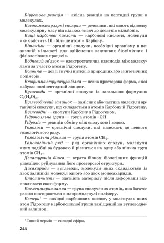 244
Біуретова реакція — якісна реакція на пептидні групи в
молекулах.
Високомолекулярні сполуки — речовини, які мають відносну
молекулярну масу від кількох тисяч до десятків мільйонів.
Вищі карбонові кислоти — карбонові кислоти, молекули
яких містять 10 і більше атомів Карбону.
Вітаміни — органічні сполуки, необхідні організму в не
значній кількості для здійснення важливих біохімічних і
фізіологічних процесів.
Водневий зв’язок — електростатична взаємодія між молеку
лами за участю атомів Гідрогену.
Волокна — довгі гнучкі нитки із природних або синтетичних
полімерів.
Вторинна структура білка — певна просторова форма, якої
набуває поліпептидний ланцюг.
Вуглеводи — органічні сполуки із загальною формулою
Сn(H2O)m.
Вуглеводневий залишок — замісник або частина молекули ор
ганічної сполуки, що складається з атомів Карбону й Гідрогену.
Вуглеводні — сполуки Карбону з Гідрогеном.
Гідроксильна група — група атомів –ОН.
Гідроліз — реакція обміну між сполукою і водою.
Гомологи — органічні сполуки, які належать до певного
гомологічного ряду.
Гомологічна різниця — група атомів СН2.
Гомологічний ряд — ряд органічних сполук, молекули
яких подібні за будовою й різняться на одну або кілька груп
атомів СН2.
Денатурація білка — втрата білком біологічних функцій
унаслідок руйнування його просторової структури.
Дисахариди — вуглеводи, молекули яких складаються із
двох залишків молекул одного або двох моносахаридів.
Еластичність — здатність матеріалу після деформації від
новлювати свою форму.
Елементарна ланка — група сполучених атомів, яка багато
разово повторюється в макромолекулі полімеру.
Естери1
— похідні карбонових кислот, у молекулах яких
атом Гідрогену карбоксильної групи заміщений на вуглеводне
вий залишок.
1
Інший термін — складні ефіри.
 