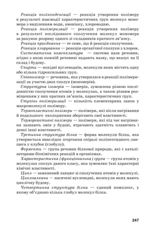 247
Реакція поліконденсації — реакція утворення полімеру
в результаті взаємодії характеристичних груп молекул моно
мера з виділенням води, амоніаку, хлороводню.
Реакція полімеризації — реакція утворення полімеру
в результаті послідовного сполучення молекул мономера
за рахунок розриву одного зі складників кратного зв’язку.
Реакція приєднання — те саме, що й реакція сполучення.
Реакція хлорування — реакція органічної сполуки з хлором.
Систематична номенклатура — система назв речовин,
згідно з якою кожній речовині надають назву, що вказує на її
склад і будову.
Спирти — похідні вуглеводнів, молекули яких містять одну
або кілька гідроксильних груп.
Співполімер — речовина, яка утворилася в реакції полімери
зації за участю двох сполук (мономерів).
Структурна ізомерія — ізомерія, зумовлена різною послі
довністю сполучення атомів у молекулах, а також різним роз
міщенням у них кратних зв’язків, характеристичних груп.
Ступінь полімеризації — кількість елементарних ланок у
макромолекулі полімеру.
Термопластичні полімери — полімери, які після нагрівання
й подальшого охолодження зберігають свої властивості.
Термореактивні полімери — полімери, які під час нагріван
ня зазнають змін у будові, втрачають здатність плавитись і
деякі інші властивості.
Третинна структура білка — форма молекули білка, яка
утворюється внаслідок згортання спіралі поліпептидного лан
цюга у клубок (глобулу).
Ферменти — група речовин білкової природи, які є каталі
заторами біохімічних реакцій в організмах.
Характеристична (функціональна) група — група атомів у
молекулах сполук даного класу, яка зумовлює їхні характерні
хімічні властивості.
Цикл — замкнений ланцюг зі сполучених атомів у молекулі.
Циклоалкани — насичені вуглеводні, молекули яких мають
циклічну будову.
Четвертинна структура білка — єдиний комплекс, у
якому об’єднано кілька глобул молекул білка.
 