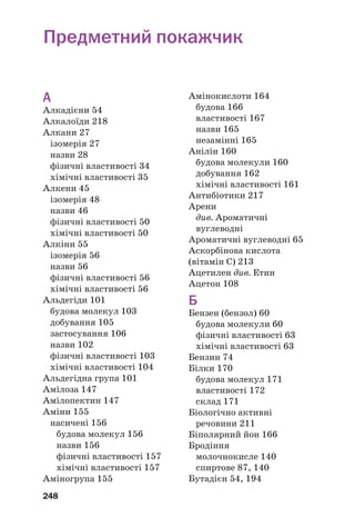 248
А
Алкадієни 54
Алкалоїди 218
Алкани 27
ізомерія 27
назви 28
фізичні властивості 34
хімічні властивості 35
Алкени 45
ізомерія 48
назви 46
фізичні властивості 50
хімічні властивості 50
Алкіни 55
ізомерія 56
назви 56
фізичні властивості 56
хімічні властивості 56
Альдегіди 101
будова молекул 103
добування 105
застосування 106
назви 102
фізичні властивості 103
хімічні властивості 104
Альдегідна група 101
Амілоза 147
Амілопектин 147
Аміни 155
насичені 156
будова молекул 156
назви 156
фізичні властивості 157
хімічні властивості 157
Аміногрупа 155
Амінокислоти 164
будова 166
властивості 167
назви 165
незамінні 165
Анілін 160
будова молекули 160
добування 162
хімічні властивості 161
Антибіотики 217
Арени
див. Ароматичні
вуглеводні
Ароматичні вуглеводні 65
Аскорбінова кислота
(вітамін С) 213
Ацетилен див. Етин
Ацетон 108
Б
Бензен (бензол) 60
будова молекули 60
фізичні властивості 63
хімічні властивості 63
Бензин 74
Білки 170
будова молекул 171
властивості 172
склад 171
Біологічно активні
речовини 211
Біполярний йон 166
Бродіння
молочнокисле 140
спиртове 87, 140
Бутадієн 54, 194
Предметний покажчик
 