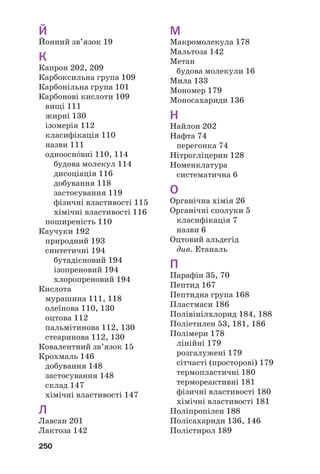 250
Й
Йонний зв’язок 19
К
Капрон 202, 209
Карбоксильна група 109
Карбонільна група 101
Карбонові кислоти 109
вищі 111
жирні 130
ізомерія 112
класифікація 110
назви 111
одноосн¼вні 110, 114
будова молекул 114
дисоціація 116
добування 118
застосування 119
фізичні властивості 115
хімічні властивості 116
поширеність 110
Каучуки 192
природний 193
синтетичні 194
бутадієновий 194
ізопреновий 194
хлоропреновий 194
Кислота
мурашина 111, 118
олеїнова 110, 130
оцтова 112
пальмітинова 112, 130
стеаринова 112, 130
Ковалентний зв’язок 15
Крохмаль 146
добування 148
застосування 148
склад 147
хімічні властивості 147
Л
Лавсан 201
Лактоза 142
М
Макромолекула 178
Мальтоза 142
Метан
будова молекули 16
Мила 133
Мономер 179
Моносахариди 136
Н
Найлон 202
Нафта 74
перегонка 74
Нітрогліцерин 128
Номенклатура
систематична 6
О
Органічна хімія 26
Органічні сполуки 5
класифікація 7
назви 6
Оцтовий альдегід
див. Етаналь
П
Парафін 35, 70
Пептид 167
Пептидна група 168
Пластмаси 186
Полівінілхлорид 184, 188
Поліетилен 53, 181, 186
Полімери 178
лінійні 179
розгалужені 179
сітчасті (просторові) 179
термопластичні 180
термореактивні 181
фізичні властивості 180
хімічні властивості 181
Поліпропілен 188
Полісахариди 136, 146
Полістирол 189
 