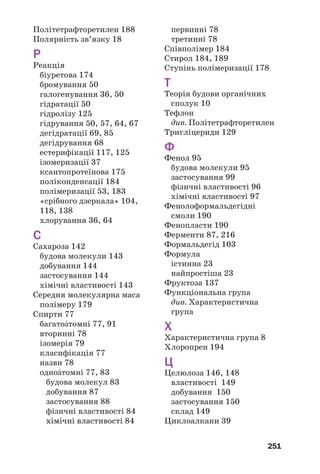 251
Політетрафторетилен 188
Полярність зв’язку 18
Р
Реакція
біуретова 174
бромування 50
галогенування 36, 50
гідратації 50
гідролізу 125
гідрування 50, 57, 64, 67
дегідратації 69, 85
дегідрування 68
естерифікації 117, 125
ізомеризації 37
ксантопротеїнова 175
поліконденсації 184
полімеризації 53, 183
«срібного дзеркала» 104,
118, 138
хлорування 36, 64
С
Сахароза 142
будова молекули 143
добування 144
застосування 144
хімічні властивості 143
Середня молекулярна маса
полімеру 179
Спирти 77
багатоŽтомні 77, 91
вторинні 78
ізомерія 79
класифікація 77
назви 78
одноŽтомні 77, 83
будова молекул 83
добування 87
застосування 88
фізичні властивості 84
хімічні властивості 84
первинні 78
третинні 78
Співполімер 184
Стирол 184, 189
Ступінь полімеризації 178
Т
Теорія будови органічних
сполук 10
Тефлон
див. Політетрафторетилен
Тригліцериди 129
Ф
Фенол 95
будова молекули 95
застосування 99
фізичні властивості 96
хімічні властивості 97
Фенолоформальдегідні
смоли 190
Фенопласти 190
Ферменти 87, 216
Формальдегід 103
Формула
істинна 23
найпростіша 23
Фруктоза 137
Функціональна група
див. Характеристична
група
Х
Характеристична група 8
Хлоропрен 194
Ц
Целюлоза 146, 148
властивості 149
добування 150
застосування 150
склад 149
Циклоалкани 39
 