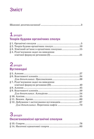 Зміст
Шановні десятикласники! ................................................3
1розділ
Теорія будови органічних сполук
§ 1. Органічні сполуки .....................................................5
§ 2. Теорія будови органічних сполук................................10
§ 3. Хімічний зв’язок в органічних сполуках.....................15
§ 4. Розв’язування задач на виведення
хімічної формули речовини (І) ...................................21
2розділ
Вуглеводні
§ 5. Алкани...................................................................27
§ 6. Властивості алканів..................................................34
Для допитливих. Циклоалкани.................................39
§ 7. Розв’язування задач на виведення
хімічної формули речовини (ІІ)..................................40
§ 8. Алкени ...................................................................45
§ 9. Властивості алкенів..................................................50
Для допитливих. Алкадієни......................................54
§ 10. Алкіни..................................................................55
§ 11. Бензен. Арени........................................................60
§ 12. Добування і застосування вуглеводнів.......................67
Для допитливих. Перегонка нафти ..........................73
3розділ
Оксигеновмісні органічні сполуки
§ 13. Спирти..................................................................76
§ 14. Насичені одноатомні спирти ....................................83
 