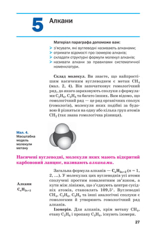55
27
Алкани
Матеріал параграфа допоможе вам:
з’ясувати, які вуглеводні називають алканами;
отримати відомості про ізомерію алканів;
складати структурні формули молекул алканів;
називати алкани за правилами систематичної
номенклатури.
Склад молекул. Ви знаєте, що найпрості
шим насиченим вуглеводнем є метан СН4
(мал. 2, 4). Він започатковує гомологічний
ряд, до якого зараховують сполуки з формула
ми С2Н6, С3Н8 та багато інших. Вам відомо, що
гомологічний ряд — це ряд органічних сполук
(гомологів), молекули яких подібні за будо
вою й різняться на одну або кілька груп атомів
СН2 (так звана гомологічна різниця).
Алкани
СnH2n+2
Мал. 4.
Масштабна
модель
молекули
метану
Насичені вуглеводні, молекули яких мають відкритий
карбоновий ланцюг, називають алканами.
Загальна формула алканів — СnH2n+2 (n = 1,
2, ...). У молекулах цих вуглеводнів усі атоми
сполучені простим ковалентним зв’язком, а
кути між лініями, що з’єднують центри сусід
ніх атомів, становлять 109,5°. Вуглеводні
СН4, С2Н6, С3Н8 та інші аналогічні сполуки є
гомологами й утворюють гомологічний ряд
алканів.
Ізомерія. Для алканів, крім метану СН4,
етану С2Н6 і пропану С3Н8, існують ізомери.
 