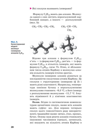 28
Які сполуки називають ізомерами?
Формулу С4Н10 мають два алкани. Молеку
ла одного з них містить нерозгалужений кар
боновий ланцюг, а іншого — розгалужений
(мал. 5):
Мал. 5.
Кулестержневі
моделі
молекул
ізомерних
алканів С4Н10
Відомо три алкани з формулою С5Н12,
п’ять — із формулою С6Н14, дев’ять — із фор
мулою С7Н16, а кількість ізомерів, які мають
формулу С10Н22, сягає 75. Отже, зі збільшен
ням числа атомів Карбону в молекулах алка
нів кількість ізомерів істотно зростає.
Молекули ізомерних алканів різняться за
послідовністю сполучення атомів Карбону. Ці
сполуки є структурними ізомерами (§ 2) і
мають різні властивості. Наприклад, темпера
тура кипіння бутану з нерозгалуженими
молекулами становить –0,5 °С, а його ізомеру
з розгалуженими молекулами –11,7 °С. Існу
ють відмінності й у хімічних властивостях
ізомерів.
Назви. Згідно із систематичною номенкла
турою органічних сполук, назви всіх алканів
мають суфікс ан. Для перших чотирьох
сполук цього гомологічного ряду використо
вують традиційні назви: метан, етан, пропан,
бутан. Основу назв решти алканів становлять
іншомовні числівники (грецькі, латинські),
які вказують на кількість атомів Карбону в
 