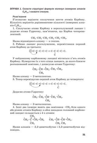 31
ВПРАВА 1. Скласти структурні формули молекул ізомерних алканів
С6Н14 і назвати сполуки.
Розв’язання
З’ясовуємо варіанти сполучення шести атомів Карбону.
Кількість варіантів дорівнюватиме кількості ізомерних алка
нів С6Н14.
1. Сполучаємо атоми Карбону в нерозгалужений ланцюг і
додаємо атоми Гідрогену, пам’ятаючи, що Карбон чотирива
лентний:
СН3–СН2–СН2–СН2–СН2–СН3.
Назва відповідного алкану — н гексан.
2. Робимо ланцюг розгалуженим, перемістивши перший
атом Карбону до третього:
У найдовшому карбоновому ланцюзі міститься п’ять атомів
Карбону. Нумеруємо їх з того кінця ланцюга, до якого ближче
розташований замісник, і дописуємо атоми Гідрогену:
Назва алкану — 2 метилпентан.
3. Тепер переміщуємо перший атом Карбону до четвертого:
Додаємо атоми Гідрогену:
Назва алкану — 3 метилпентан.
4. Інші два ізомери мають два замісники –СН3 біля одного
або різних атомів Карбону; в обох випадках головний карбоно
вий ланцюг складається з 4 х атомів:
Назви алканів — 2,2 диметилбутан і 2,3 диметилбутан від
повідно.
 