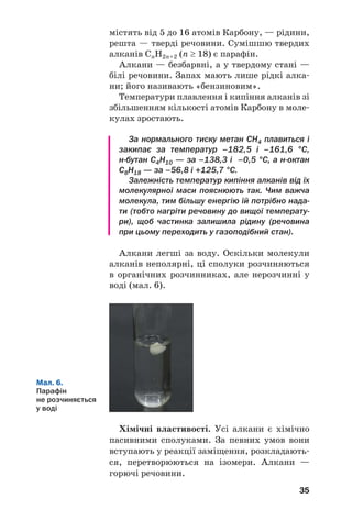 35
містять від 5 до 16 атомів Карбону, — рідини,
решта — тверді речовини. Сумішшю твердих
алканів СnH2n+2 (n ≥ 18) є парафін.
Алкани — безбарвні, а у твердому стані —
білі речовини. Запах мають лише рідкі алка
ни; його називають «бензиновим».
Температури плавлення і кипіння алканів зі
збільшенням кількості атомів Карбону в моле
кулах зростають.
За нормального тиску метан СН4 плавиться і
закипає за температур –182,5 і –161,6 °С,
н бутан С4Н10 — за –138,3 і –0,5 °С, а н октан
С8Н18 — за –56,8 і +125,7 °С.
Залежність температур кипіння алканів від їх
молекулярної маси пояснюють так. Чим важча
молекула, тим більшу енергію їй потрібно нада
ти (тобто нагріти речовину до вищої температу
ри), щоб частинка залишила рідину (речовина
при цьому переходить у газоподібний стан).
Алкани легші за воду. Оскільки молекули
алканів неполярні, ці сполуки розчиняються
в органічних розчинниках, але нерозчинні у
воді (мал. 6).
Мал. 6.
Парафін
не розчиняється
у воді
Хімічні властивості. Усі алкани є хімічно
пасивними сполуками. За певних умов вони
вступають у реакції заміщення, розкладають
ся, перетворюються на ізомери. Алкани —
горючі речовини.
 