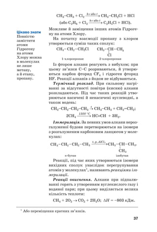 37
hν або t
СН3–СН3 + Cl2 ⎯⎯⎯→ СН3–СН2Cl + HCl
hν або t
(або С2Н6 + Cl2 ⎯⎯⎯→ С2Н5Cl + HCl).
Можливе й заміщення інших атомів Гідроге
ну на атоми Хлору.
На початку взаємодії пропану з хлором
утворюється суміш таких сполук:
1 хлоропропан 2 хлоропропан
Із фтором алкани реагують з вибухом; при
цьому зв’язки С–С розриваються, й утворю
ються карбон фторид СF4 і гідроген фторид
HF. Реакції алканів з йодом не відбуваються.
Термічний розклад. При сильному нагрі
ванні за відсутності повітря (кисню) алкани
розкладаються. Під час таких реакцій утво
рюються насичені й ненасичені вуглеводні, а
також водень:
t
СН3–СН2–СН2–СН3 → СН3–СН3 + СН2=СН2;
1500 °С
2СН4 ⎯⎯⎯→ НС≡СН + 3Н2.
Ізомеризація. За певних умов алкани нероз
галуженої будови перетворюються на ізомери
з розгалуженим карбоновим ланцюгом у моле
кулах:
н бутан ізобутан
Реакції, під час яких утворюються ізомери
вихідних сполук унаслідок перегрупування
атомів у молекулах1
, називають реакціями ізо
меризації.
Реакції окиснення. Алкани при підпалю
ванні горять з утворенням вуглекислого газу і
водяної пари; при цьому виділяється велика
кількість теплоти:
СН4 + 2О2 → СО2 + 2Н2О; ΔН = –803 кДж.
Цікаво знати
Повністю
замістити
атоми
Гідрогену
на атоми
Хлору можна
в молекулах
не лише
метану,
а й етану,
пропану.
1
Або переміщення кратних зв’язків.
 