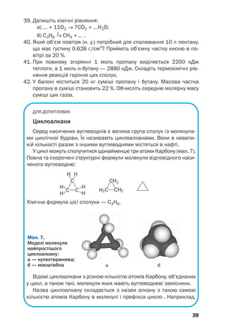 39
39. Допишіть хімічні рівняння:
а) ... + 11О2 → 7СО2 + ...H2O;
t
б) C3H8 → CH4 + ... .
40. Який об’єм повітря (н. у.) потрібний для спалювання 10 л пентану,
що має густину 0,626 г/см3
? Прийміть об’ємну частку кисню в по
вітрі за 20 %.
41. При повному згорянні 1 моль пропану виділяється 2200 кДж
теплоти, а 1 моль н бутану — 2880 кДж. Складіть термохімічні рів
няння реакцій горіння цих сполук.
42. У балоні міститься 20 кг суміші пропану і бутану. Масова частка
пропану в суміші становить 22 %. Обчисліть середню молярну масу
суміші цих газів.
ДЛЯ ДОПИТЛИВИХ
Циклоалкани
Серед насичених вуглеводнів є велика група сполук із молекула
ми циклічної будови. Їх називають циклоалканами. Вони в невели
кій кількості разом з іншими вуглеводнями містяться в нафті.
У цикл можуть сполучитися щонайменше три атоми Карбону (мал. 7).
Повна та скорочені структурні формули молекули відповідного наси
ченого вуглеводню:
а б
Мал. 7.
Моделі молекули
найпростішого
циклоалкану:
а — кулестержнева;
б — масштабна
Відомі циклоалкани з різною кількістю атомів Карбону, об’єднаних
у цикл, а також такі, молекули яких мають вуглеводневі замісники.
Назва циклоалкану складається з назви алкану з такою самою
кількістю атомів Карбону в молекулі і префікса цикло . Наприклад,
Хімічна формула цієї сполуки — С3Н6.
 