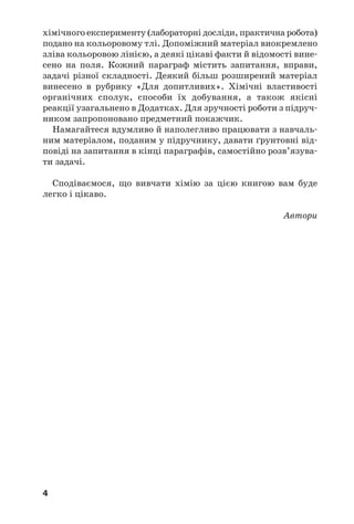 4
хімічного експерименту (лабораторні досліди, практична робота)
подано на кольоровому тлі. Допоміжний матеріал виокремлено
зліва кольоровою лінією, а деякі цікаві факти й відомості вине
сено на поля. Кожний параграф містить запитання, вправи,
задачі різної складності. Деякий більш розширений матеріал
винесено в рубрику «Для допитливих». Хімічні властивості
органічних сполук, способи їх добування, а також якісні
реакції узагальнено в Додатках. Для зручності роботи з підруч
ником запропоновано предметний покажчик.
Намагайтеся вдумливо й наполегливо працювати з навчаль
ним матеріалом, поданим у підручнику, давати ґрунтовні від
повіді на запитання в кінці параграфів, самостійно розв’язува
ти задачі.
Сподіваємося, що вивчати хімію за цією книгою вам буде
легко і цікаво.
Автори
 