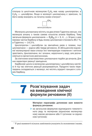 77
40
сполука із циклічною молекулою С3Н6 має назву циклопропан, а
С4Н8 — циклобутан. Якщо в молекулі циклоалкану є замісник, то
його назву вказують на початку назви сполуки1
:
1
У разі наявності кількох замісників указують їх положення і назви.
метилциклобутан
Молекула циклоалкану містить на два атоми Гідрогену менше, ніж
молекула алкану з такою самою кількістю атомів Карбону. Тому
загальна формула циклоалканів — CnH2n (n = 3, 4, ...). Згідно з нею
масова частка Карбону в будь якому циклоалкані становить 85,7 %,
а Гідрогену — 14,3 %.
Циклопропан і циклобутан за звичайних умов є газами, інші
циклоалкани — рідини або тверді речовини. Зі збільшенням віднос
ної молекулярної маси сполук їхні температури плавлення і кипіння
зростають. Циклоалкани, як і алкани, нерозчинні у воді, але розчи
няються в органічних розчинниках.
За хімічними властивостями циклоалкани подібні до алканів. Для
них характерні реакції заміщення.
Карбонові цикли в молекулах циклопропану і циклобутану нестій
кі й під час хімічних реакцій розкриваються. Продукти таких пере
творень складаються з молекул, які містять відкриті ланцюги з ато
мів Карбону.
Розв’язування задач
на виведення хімічної
формули речовини (ІІ)
Матеріал параграфа допоможе вам вивести
формулу речовини:
за загальною формулою відповідного гомологіч
ного ряду та молярною (відносною молекуляр
ною) масою речовини або її густиною чи віднос
ною густиною;
 