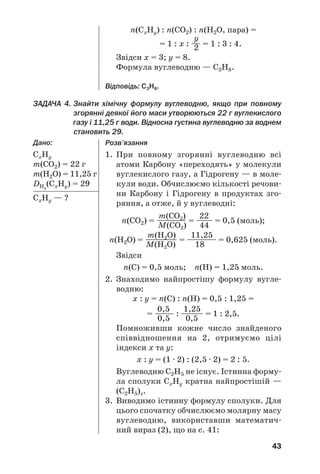43
ЗАДАЧА 4. Знайти хімічну формулу вуглеводню, якщо при повному
згорянні деякої його маси утворюються 22 г вуглекислого
газу і 11,25 г води. Відносна густина вуглеводню за воднем
становить 29.
Дано:
СxНy
m(СО2) = 22 г
m(Н2О) = 11,25 г
DН2
(СxНy) = 29
СxНy — ?
Розв’язання
1. При повному згорянні вуглеводню всі
атоми Карбону «переходять» у молекули
вуглекислого газу, а Гідрогену — в моле
кули води. Обчислюємо кількості речови
ни Карбону і Гідрогену в продуктах зго
ряння, а отже, й у вуглеводні:
m(CО2) 22
n(СО2) = ————— = ——— = 0,5 (моль);
M(CО2) 44
m(Н2О) 11,25
n(H2О) = —————— = ————— = 0,625 (моль).
M(Н2О) 18
Звідси
n(С) = 0,5 моль; n(H) = 1,25 моль.
2. Знаходимо найпростішу формулу вугле
водню:
x : y = n(С) : n(Н) = 0,5 : 1,25 =
0,5 1,25
= ——— : ————— = 1 : 2,5.
0,5 0,5
Помноживши кожне число знайденого
співвідношення на 2, отримуємо цілі
індекси х та у:
x : y = (1 · 2) : (2,5 · 2) = 2 : 5.
Вуглеводню С2Н5 не існує. Істинна форму
ла сполуки СxНy кратна найпростішій —
(С2Н5)z.
3. Виводимо істинну формулу сполуки. Для
цього спочатку обчислюємо молярну масу
вуглеводню, використавши математич
ний вираз (2), що на с. 41:
n(СxНy) : n(СО2) : n(Н2О, пара) =
y
= 1 : х : —— = 1 : 3 : 4.2
Звідси х = 3; у = 8.
Формула вуглеводню — С3Н8.
Відповідь: С3Н8.
 