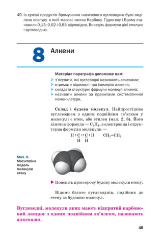 88
45
49. Із суміші продуктів бромування насиченого вуглеводню було виді
лено сполуку, в якій масові частки Карбону, Гідрогену і Брому ста
новили 0,13; 0,02 і 0,85 відповідно. Виведіть формули цієї сполуки
і вуглеводню.
Алкени
Матеріал параграфа допоможе вам:
з’ясувати, які вуглеводні називають алкенами;
отримати відомості про ізомерію алкенів;
складати структурні формули молекул алкенів;
називати алкени за правилами систематичної
номенклатури.
Склад і будова молекул. Найпростішим
вуглеводнем з одним подвійним зв’язком у
молекулі є етен, або етилен (мал. 2, 8). Його
хімічна формула — С2Н4, а електронна і струк
турна формули молекули —
Мал. 8.
Масштабна
модель
молекули
етену
Поясніть просторову будову молекули етену.
Відомо багато вуглеводнів, подібних до
етену за будовою молекул.
Вуглеводні, молекули яких мають відкритий карбоно
вий ланцюг з одним подвійним зв’язком, називають
алкенами.
 