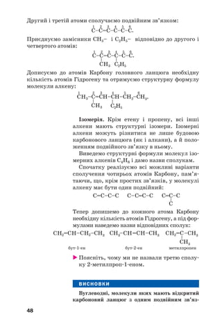 48
Другий і третій атоми сполучаємо подвійним зв’язком:
Приєднуємо замісники СН3– і С2Н5– відповідно до другого і
четвертого атомів:
Дописуємо до атомів Карбону головного ланцюга необхідну
кількість атомів Гідрогену та отримуємо структурну формулу
молекули алкену:
Ізомерія. Крім етену і пропену, всі інші
алкени мають структурні ізомери. Ізомерні
алкени можуть різнитися не лише будовою
карбонового ланцюга (як і алкани), а й поло
женням подвійного зв’язку в ньому.
Виведемо структурні формули молекул ізо
мерних алкенів С4Н8 і дамо назви сполукам.
Спочатку реалізуємо всі можливі варіанти
сполучення чотирьох атомів Карбону, пам’я
таючи, що, крім простих зв’язків, у молекулі
алкену має бути один подвійний:
Тепер допишемо до кожного атома Карбону
необхідну кількість атомів Гідрогену, а під фор
мулами наведемо назви відповідних сполук:
бут 1 ен бут 2 ен метилпропен
Поясніть, чому ми не назвали третю сполу
ку 2 метилпроп 1 еном.
ВИСНОВКИ
Вуглеводні, молекули яких мають відкритий
карбоновий ланцюг з одним подвійним зв’яз
 