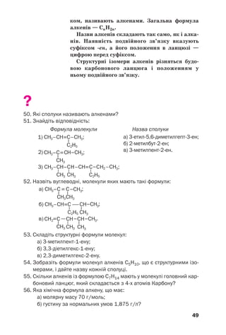 49
ком, називають алкенами. Загальна формула
алкенів — СnH2n.
Назви алкенів складають так само, як і алка
нів. Наявність подвійного зв’язку вказують
суфіксом ен, а його положення в ланцюзі —
цифрою перед суфіксом.
Структурні ізомери алкенів різняться будо
вою карбонового ланцюга і положенням у
ньому подвійного зв’язку.
?
50. Які сполуки називають алкенами?
51. Знайдіть відповідність:
Формула молекули Назва сполуки
а) 3 етил 5,6 диметилгепт 3 ен;
б) 2 метилбут 2 ен;
в) 3 метилпент 2 ен.
52. Назвіть вуглеводні, молекули яких мають такі формули:
53. Складіть структурні формули молекул:
а) 3 метилпент 1 ену;
б) 3,3 діетилгекс 1 ену;
в) 2,3 диметилгекс 2 ену.
54. Зобразіть формули молекул алкенів С5Н10, що є структурними ізо
мерами, і дайте назву кожній сполуці.
55. Скільки алкенів із формулою С7Н14 мають у молекулі головний кар
боновий ланцюг, який складається з 4 х атомів Карбону?
56. Яка хімічна формула алкену, що має:
а) молярну масу 70 г/моль;
б) густину за нормальних умов 1,875 г/л?
 