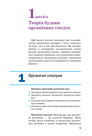 55
Цей розділ містить матеріал про класифі
кацію органічних речовин і типи хімічного
зв’язку, які в них реалізуються. Ви ознайо
митесь з основними положеннями теорії
будови органічних сполук, явищем ізомерії,
що є одним із чинників, які зумовлюють бага
томанітність органічних речовин, навчитеся
розв’язувати задачі на виведення їх хімічних
формул.
1розділ
Теорія будови
органічних сполук
11 Органічні сполуки
Матеріал параграфа допоможе вам:
пригадати основні відомості про органічні сполуки;
зрозуміти причини численності органічних речо
вин;
дізнатися про існування систематичної номенкла
тури речовин;
доповнити свої знання про класифікацію органіч
них сполук.
Органічні сполуки. Вам відомо, що органіч
ні речовини — це сполуки Карбону. Крім
атомів цього елемента, в молекулах органіч
них речовин є атоми Гідрогену. Молекули
 