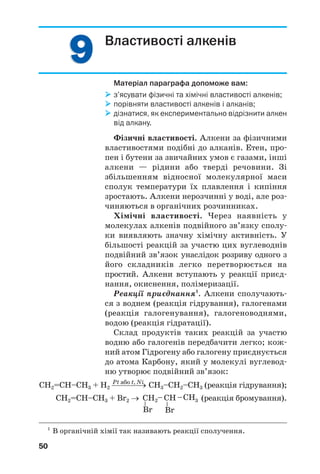 99
50
Властивості алкенів
Матеріал параграфа допоможе вам:
з’ясувати фізичні та хімічні властивості алкенів;
порівняти властивості алкенів і алканів;
дізнатися, як експериментально відрізнити алкен
від алкану.
Фізичні властивості. Алкени за фізичними
властивостями подібні до алканів. Етен, про
пен і бутени за звичайних умов є газами, інші
алкени — рідини або тверді речовини. Зі
збільшенням відносної молекулярної маси
сполук температури їх плавлення і кипіння
зростають. Алкени нерозчинні у воді, але роз
чиняються в органічних розчинниках.
Хімічні властивості. Через наявність у
молекулах алкенів подвійного зв’язку сполу
ки виявляють значну хімічну активність. У
більшості реакцій за участю цих вуглеводнів
подвійний зв’язок унаслідок розриву одного з
його складників легко перетворюється на
простий. Алкени вступають у реакції приєд
нання, окиснення, полімеризації.
Реакції приєднання1
. Алкени сполучають
ся з воднем (реакція гідрування), галогенами
(реакція галогенування), галогеноводнями,
водою (реакція гідратації).
Склад продуктів таких реакцій за участю
водню або галогенів передбачити легко; кож
ний атом Гідрогену або галогену приєднується
до атома Карбону, який у молекулі вуглевод
ню утворює подвійний зв’язок:
Pt або t, Ni
СН2=СН–СН3 + Н2 ⎯⎯⎯⎯→ СН3–СН2–СН3 (реакція гідрування);
СН2=СН–СН3 + Br2 → (реакція бромування).
1
В органічній хімії так називають реакції сполучення.
 