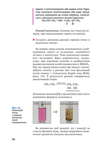 52
водню з галогеноводнем або водою атом Гідро
гену молекули галогеноводню або води приєд
нується переважно до атома Карбону, сполуче
ного з більшою кількістю атомів Гідрогену:
Реакції окиснення. Алкени, як і інші вугле
водні, при підпалюванні горять на повітрі.
Складіть рівняння реакції горіння етену в
надлишку кисню.
За певних умов алкени окиснюються з руй
нуванням однієї зі складових подвійного
зв’язку в молекулах. Таке окиснення назива
ють частковим. Воно відбувається, напри
клад, при взаємодії алкенів із розбавленим
водним розчином калій перманганату KMnO4.
Під час пропускання етену або іншого газопо
дібного алкену в розчин цієї солі фіалковий
колір зникає і з’являється бурий осад MnO2
(мал. 11). У результаті реакції утворюється
двохŽтомний спирт:
етиленгліколь
(Умовним записом [O] в органічній хімії часто
замінюють формулу окисника.)
C2H4
MnO2KMnO4
Мал. 11.
Взаємодія
етену
з водним
розчином
калій
перманганату
За допомогою цієї реакції, як і реакції за
участю бромної води, можна відрізнити нена
сичені органічні сполуки від насичених.
⇒
 
