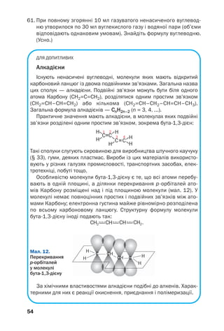 54
61. При повному згорянні 10 мл газуватого ненасиченого вуглевод
ню утворилося по 30 мл вуглекислого газу і водяної пари (об’єми
відповідають однаковим умовам). Знайдіть формулу вуглеводню.
(Усно.)
ДЛЯ ДОПИТЛИВИХ
Алкадієни
Існують ненасичені вуглеводні, молекули яких мають відкритий
карбоновий ланцюг із двома подвійними зв’язками. Загальна назва
цих сполук — алкадієни. Подвійні зв’язки можуть бути біля одного
атома Карбону (СН2=С=СН2), розділятися одним простим зв’язком
(СН2=СН–СН=СН2) або кількома (СН2=СН–СН2–СН=СН–СН3).
Загальна формула алкадієнів — CnH2n–2 (n = 3, 4, ...).
Практичне значення мають алкадієни, в молекулах яких подвійні
зв’язки розділені одним простим зв’язком, зокрема бута 1,3 дієн:
Такі сполуки слугують сировиною для виробництва штучного каучуку
(§ 33), гуми, деяких пластмас. Вироби із цих матеріалів використо
вують у різних галузях промисловості, транспортних засобах, елек
тротехніці, побуті тощо.
Особливістю молекули бута 1,3 дієну є те, що всі атоми перебу
вають в одній площині, а ділянки перекривання р орбіталей ато
мів Карбону розміщені над і під площиною молекули (мал. 12). У
молекулі немає повноцінних простих і подвійних зв’язків між ато
мами Карбону; електронна густина майже рівномірно розподілена
по всьому карбоновому ланцюгу. Структурну формулу молекули
бута 1,3 дієну іноді подають так:
H
H H
H
CH
CH C
CМал. 12.
Перекривання
р орбіталей
у молекулі
бута 1,3 дієну
За хімічними властивостями алкадієни подібні до алкенів. Харак
терними для них є реакції окиснення, приєднання і полімеризації.
 