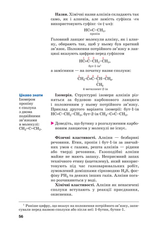 56
Назви. Хімічні назви алкінів складають так
само, як і алкенів, але замість суфікса ен
використовують суфікс ін ( ин):
HC≡C–CH3.
пропін
Головний ланцюг молекули алкіну, як і алке
ну, обирають так, щоб у ньому був кратний
зв’язок. Положення потрійного зв’язку в лан
цюзі вказують цифрою перед суфіксом
1 2 3 4
HC≡C–CH2–CH3,
бут 1 ін1
а замісники — на початку назви сполуки:
4 метилпент 2 ін
Ізомерія. Структурні ізомери алкінів різ
няться за будовою карбонового ланцюга
і положенням у ньому потрійного зв’язку.
Приклад другого варіанта ізомерії: бут 1 ін
НС≡С–СН2–СН3, бут 2 ін СН3–С≡С–СН3.
Доведіть, що бутину з розгалуженим карбо
новим ланцюгом у молекулі не існує.
Фізичні властивості. Алкіни — безбарвні
речовини. Етин, пропін і бут 1 ін за звичай
них умов є газами, решта алкінів — рідини
або тверді речовини. Газоподібні алкіни
майже не мають запаху. Неприємний запах
технічного етину (ацетилену), який викорис
товують під час газозварювальних робіт,
зумовлений домішками сірководню Н2S, фос
фіну РH3 та деяких інших газів. Алкіни пога
но розчиняються у воді.
Хімічні властивості. Алкіни як ненасичені
сполуки вступають у реакції приєднання,
окиснення.
1
Раніше цифру, що вказує на положення потрійного зв’язку, запи
сували перед назвою сполуки або після неї: 1 бутин, бутин 1.
Цікаво знати
Ізомером
пропіну
є сполука
з двома
подвійними
зв’язками
в молекулі:
СН2=С=СН2.
 