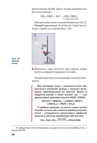 58
вінілхлориду (§ 32). Друга стадія відбувається
без каталізатора:
СН2=СНCl + НСl → СН3–СНCl2.
1,1 дихлороетан
Про реакцію етину з водою йтиметься в § 17.
Реакції окиснення. Алкіни, як і інші вугле
водні, горять на повітрі (мал. 14).
1
У лабораторії етин добувають за реакцією кальцій карбіду CaC2 з
водою (§ 12).
Мал. 14.
Горіння
етину1
Поясніть, чому полум’я при горінні етину
досить яскраве й водночас кіптяве.
Алкіни реагують із розчинами сильних окис
ників.
При взаємодії етину з розчином калій пер
манганату потрійний зв’язок у молекулі вугле
водню перетворюється на простий. Одним із
продуктів реакції є калій оксалат (це — сіль
двохосн¼вної щавлевої кислоти HOOC–COOH):
3НС≡СН + 8KMnO4 → 3KOOC–СOOK +
+ 8MnO2↓ + 2KOH + 2H2O.
У подібних реакціях за участю інших алкінів
потрійні зв’язки між атомами Карбону розрива
ються і утворюються одноосн¼вні карбонові
кислоти (у кислому середовищі) або їхні солі:
3[O], H2O
СН3–С≡С–СН3 ⎯⎯⎯⎯→ 2СН3СОOН.
CaC2, H2O
C2H2
 