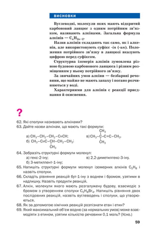 59
ВИСНОВКИ
Вуглеводні, молекули яких мають відкритий
карбоновий ланцюг з одним потрійним зв’яз
ком, називають алкінами. Загальна формула
алкінів — CnH2n–2.
Назви алкінів складають так само, як і алке
нів, але використовують суфікс ін ( ин). Поло
ження потрійного зв’язку в ланцюзі вказують
цифрою перед суфіксом.
Структурна ізомерія алкінів зумовлена різ
ною будовою карбонового ланцюга і різним роз
міщенням у ньому потрійного зв’язку.
За звичайних умов алкіни — безбарвні речо
вини, що майже не мають запаху і погано розчи
няються у воді.
Характерними для алкінів є реакції приєд
нання й окиснення.
?
62. Які сполуки називають алкінами?
63. Дайте назви алкінам, що мають такі формули:
а) СН3–СН2–СН2–С≡СН; в)
б)
64. Зобразіть структурні формули молекул:
а) гекс 2 іну; в) 2,2 диметилгекс 3 іну.
б) 3 метилпент 1 іну;
65. Напишіть структурні формули молекул ізомерних алкінів С5Н8 і
назвіть сполуки.
66. Складіть рівняння реакцій бут 1 іну з воднем і бромом, узятими в
надлишку. Назвіть продукти реакцій.
67. Алкін, молекули якого мають розгалужену будову, взаємодіє з
бромом з утворенням сполуки С5Н8Br4. Напишіть рівняння двох
послідовних реакцій, назвіть вуглеводень і сполуки, що утворю
ються.
68. Як за допомогою хімічних реакцій розпізнати етан і етин?
69. Який максимальний об’єм водню (за нормальних умов) може взає
модіяти з етином, узятим кількістю речовини 0,1 моль? (Усно.)
 