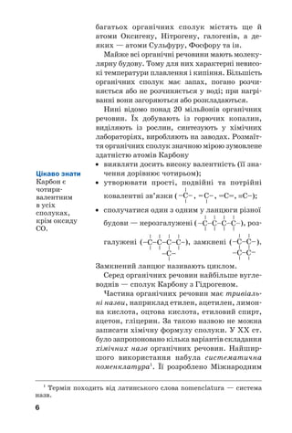 6
багатьох органічних сполук містять ще й
атоми Оксигену, Нітрогену, галогенів, а де
яких — атоми Сульфуру, Фосфору та ін.
Майже всі органічні речовини мають молеку
лярну будову. Тому для них характерні невисо
кі температури плавлення і кипіння. Більшість
органічних сполук має запах, погано розчи
няється або не розчиняється у воді; при нагрі
ванні вони загоряються або розкладаються.
Нині відомо понад 20 мільйонів органічних
речовин. Їх добувають із горючих копалин,
виділяють із рослин, синтезують у хімічних
лабораторіях, виробляють на заводах. Розмаїт
тя органічних сполук значною мірою зумовлене
здатністю атомів Карбону
• виявляти досить високу валентність (її зна
чення дорівнює чотирьом);
• утворювати прості, подвійні та потрійні
ковалентні зв’язки ( , , =С=, ≡С–);
• сполучатися один з одним у ланцюги різної
будови — нерозгалужені ( ), роз
галужені ( ), замкнені ( ).
Замкнений ланцюг називають циклом.
Серед органічних речовин найбільше вугле
воднів — сполук Карбону з Гідрогеном.
Частина органічних речовин має тривіаль
ні назви, наприклад етилен, ацетилен, лимон
на кислота, оцтова кислота, етиловий спирт,
ацетон, гліцерин. За такою назвою не можна
записати хімічну формулу сполуки. У ХХ ст.
було запропоновано кілька варіантів складання
хімічних назв органічних речовин. Найшир
шого використання набула систематична
номенклатура1
. Її розроблено Міжнародним
1
Термін походить від латинського слова nomenclatura — система
назв.
Цікаво знати
Карбон є
чотири
валентним
в усіх
сполуках,
крім оксиду
СО.
 