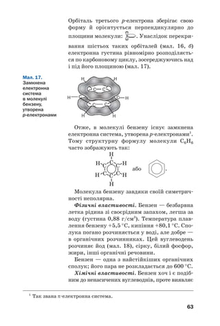 63
Мал. 17.
Замкнена
електронна
система
в молекулі
бензену,
утворена
р електронами
C C
C
C C
C
H
H
HH
H
H
Орбіталь третього р електрона зберігає свою
форму й орієнтується перпендикулярно до
площини молекули: . Унаслідок перекри
вання шістьох таких орбіталей (мал. 16, б)
електронна густина рівномірно розподіляєть
ся по карбоновому циклу, зосереджуючись над
і під його площиною (мал. 17).
Отже, в молекулі бензену існує замкнена
електронна система, утворена p електронами1
.
Тому структурну формулу молекули С6Н6
часто зображують так:
або .
Молекула бензену завдяки своїй симетрич
ності неполярна.
Фізичні властивості. Бензен — безбарвна
летка рідина зі своєрідним запахом, легша за
воду (густина 0,88 г/см3
). Температура плав
лення бензену +5,5 °С, кипіння +80,1 °С. Спо
лука погано розчиняється у воді, але добре —
в органічних розчинниках. Цей вуглеводень
розчиняє йод (мал. 18), сірку, білий фосфор,
жири, інші органічні речовини.
Бензен — одна з найстійкіших органічних
сполук; його пара не розкладається до 600 °С.
Хімічні властивості. Бензен хоч і є подіб
ним до ненасичених вуглеводнів, проте виявляє
1
Так звана π електронна система.
 