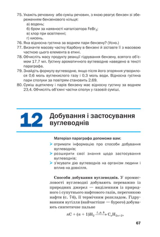 1212
67
75. Укажіть речовину або суміш речовин, з якою реагує бензен зі збе
реженням бензенового кільця:
а) водень;
б) бром за наявності каталізатора FeBr3;
в) хлор при освітленні;
г) кисень.
76. Яка відносна густина за воднем пари бензену? (Усно.)
77. Визначте масову частку Карбону в бензені й зіставте її з масовою
часткою цього елемента в етині.
78. Обчисліть масу продукту реакції гідрування бензену, взятого об’є
мом 17,7 мл. Густину ароматичного вуглеводню наведено в тексті
параграфа.
79. Знайдіть формулу вуглеводню, якщо після його згоряння утворило
ся 0,6 моль вуглекислого газу і 0,3 моль води. Відносна густина
пари сполуки за повітрям становить 2,69.
80. Суміш ацетилену і парів бензену має відносну густину за воднем
23,4. Обчисліть об’ємні частки сполук у газовій суміші.
Добування і застосування
вуглеводнів
Матеріал параграфа допоможе вам:
отримати інформацію про способи добування
вуглеводнів;
розширити свої знання щодо застосування
вуглеводнів;
з’ясувати дію вуглеводнів на організм людини і
вплив на довкілля.
Способи добування вуглеводнів. У промис
ловості вуглеводні добувають переважно із
природних джерел — виділенням із природ
ного і супутнього нафтового газів, перегонкою
нафти (c. 74), її термічним розкладом. Гідру
ванням вугілля (найчастіше — бурого) добува
ють синтетичне пальне
t, p, k
nС + (n + 1)Н2 ⎯⎯→ CnH2n+2,
 