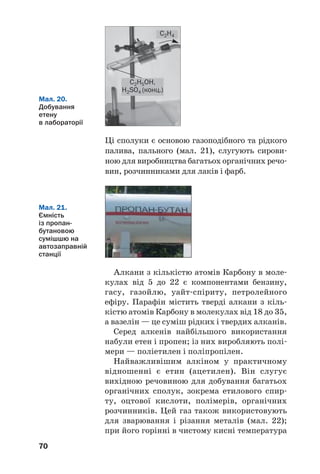 70
Ці сполуки є основою газоподібного та рідкого
палива, пального (мал. 21), слугують сирови
ною для виробництва багатьох органічних речо
вин, розчинниками для лаків і фарб.
C2H4
C2H5OH,
H2SO4 (конц.)
Мал. 20.
Добування
етену
в лабораторії
Мал. 21.
Ємність
із пропан
бутановою
сумішшю на
автозаправній
станції
Алкани з кількістю атомів Карбону в моле
кулах від 5 до 22 є компонентами бензину,
гасу, газойлю, уайт спіриту, петролейного
ефіру. Парафін містить тверді алкани з кіль
кістю атомів Карбону в молекулах від 18 до 35,
а вазелін — це суміш рідких і твердих алканів.
Серед алкенів найбільшого використання
набули етен і пропен; із них виробляють полі
мери — поліетилен і поліпропілен.
Найважливішим алкіном у практичному
відношенні є етин (ацетилен). Він слугує
вихідною речовиною для добування багатьох
органічних сполук, зокрема етилового спир
ту, оцтової кислоти, полімерів, органічних
розчинників. Цей газ також використовують
для зварювання і різання металів (мал. 22);
при його горінні в чистому кисні температура
 