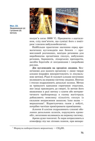 71
полум’я сягає 3000 °С. Працюючи з ацетиле
ном, слід пам’ятати, що суміші його з повіт
рям і киснем вибухонебезпечні.
Найбільше практичне значення серед аро
матичних вуглеводнів має бензен — про
мисловий розчинник, вихідна речовина для
виробництва органічних сполук, вибухових
речовин, барвників, лікарських препаратів,
засобів боротьби зі шкідниками і хворобами
рослин.
Дія вуглеводнів на організм людини. Без
печними для нашого організму є лише тверді
алкани (парафін використовують із лікуваль
ною метою). Рідкі й газуваті алкани негативно
впливають на нервову систему людини. Пентан
і гексан подразнюють дихальні шляхи. Метан
за тривалого вдихання спричиняє отруєння,
яке іноді призводить до смерті. Із метою його
виявлення в разі витоку з плити або негерме
тичного трубопроводу в газову магістраль
добавляють невелику кількість сполук із
сильним неприємним запахом; їхня назва —
меркаптани1
. Користуючись газом у побуті,
потрібно частіше провітрювати приміщення.
Алкени й алкіни подразнюють слизові обо
лонки дихальних шляхів, порушують крово
обіг, негативно впливають на нервову систему.
Арени дуже токсичні. Їх пари потрапляють в
атмосферу під час лісових пожеж, при випаро
Мал. 22.
Зварювання (а)
і різання (б)
металу а б
1
Формула найпростішого меркаптану — СН3SН.
 