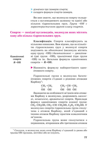 77
дізнатися про ізомерію спиртів;
складати формули спиртів ізомерів.
Ви вже знаєте, що молекула спирту склада
ється з вуглеводневого залишку та однієї або
кількох гідроксильних груп. Група –ОН є
характеристичною групою класу спиртів.
Спирти — похідні вуглеводнів, молекули яких містять
одну або кілька гідроксильних груп.
Класифікація. Спирти класифікують за
кількома ознаками. Вам відомо, що за кількіс
тю гідроксильних груп у молекулі спирти
поділяють на одноŽтомні (молекула містить
одну групу –ОН) і багатоŽтомні — двохŽтом
ні (дві групи –ОН), трьохŽтомні (три групи
–ОН) та ін. Загальна формула одноŽтомних
спиртів — R–ОН.
Напишіть формулу найпростішого одно
Žтомного спирту.
Гідроксильні групи в молекулах багато
Žтомних спиртів з’єднані з різними атомами
Карбону1
:
Зважаючи на особливості зв’язків між атома
ми Карбону в молекулах, розрізняють насиче
ні, ненасичені, ароматичні спирти. Приклади
формул одноŽтомних спиртів кожної групи:
СН3–СН2ОН, СН2=СН–СН2ОН, С6Н5–СН2ОН. У
молекулах спиртів гідроксильна група сполу
чена з атомом Карбону, який з’єднаний з
іншим атомом Карбону простим ковалентним
зв’язком.
Гідроксильна група може сполучатися з
первинним, вторинним або третинним атомом
1
Сполуки, в молекулах яких атом Карбону з'єднаний із двома або
трьома ОН групами, нестійкі або не існують.
ОдноŽтомні
спирти
R–OH
 