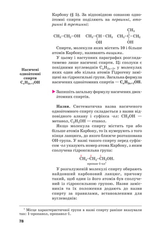 78
Карбону (§ 5). За відповідною ознакою одно
Žтомні спирти поділяють на первинні, вто
ринні й третинні:
Спирти, молекули яких містять 10 і більше
атомів Карбону, називають вищими.
У цьому і наступних параграфах розгляда
тимемо лише насичені спирти. Ці сполуки є
похідними вуглеводнів СnH2n+2, у молекулах
яких один або кілька атомів Гідрогену замі
щені на гідроксильні групи. Загальна формула
насичених одноŽтомних спиртів — СnH2n+1OH.
Запишіть загальну формулу насичених двох
Žтомних спиртів.
Назви. Систематична назва насиченого
одноŽтомного спирту складається з назви від
повідного алкану і суфікса ол: СН3ОН —
метанол, С2Н5ОН — етанол.
Якщо молекула спирту містить три або
більше атомів Карбону, то їх нумерують з того
кінця ланцюга, до якого ближче розташована
ОН група. У назві такого спирту перед суфік
сом ол указують номер атома Карбону, з яким
сполучена гідроксильна група:
3 2 1
СН3–СН2–СН2ОН.
пропан 1 ол1
У розгалуженій молекулі спирту обирають
найдовший карбоновий ланцюг, причому
такий, щоб один із його атомів був сполуче
ний із гідроксильною групою. Назви заміс
ників та їх положення додають до назви
спирту за правилами, встановленими для
вуглеводнів:
1
Місце характеристичної групи в назві спирту раніше вказували
так: 1 пропанол, пропанол 1.
Насичені
одноŽтомні
спирти
СnH2n+1OH
 