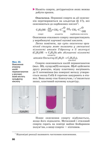 86
Назвіть спирти, дегідратацією яких можна
добути пропен.
Окиснення. Первинні спирти за дії окисни
ків перетворюються на альдегіди (§ 17), які
окиснюються до карбонових кислот1
:
спирт альдегід карбонова кислота
Окиснення етилового спирту використовують
у виробництві харчової оцтової кислоти.
Легко помітити, що суть окиснення орга
нічної сполуки може полягати у зменшенні
кількості атомів Гідрогену в її молекулі
(С2Н5ОН → С2Н4О) або збільшенні кількості
альдегід
атомів Оксигену (С2Н4О → С2Н4О2).
кислота
Спирти окиснюються калій перманганатом
(мал. 30), купрум(ІІ) оксидом. Щоб здійснити
другу реакцію, мідну пластинку нагрівають
до її потемніння (на поверхні металу утворю
ється оксид CuO) й гарячою занурюють в ета
нол. Вона знову стає блискучою, і з’являється
запах, властивий оцтовому альдегіду.
1
Відповідні реакції називають частковим окисненням.
Мал. 30.
Окиснення
етанолу
калій
перманганатом
у розчині,
який містить
сульфатну
кислоту
Повне окиснення спирту відбувається,
якщо його підпалити. Метиловий і етиловий
спирти горять на повітрі майже безбарвним
полум’ям, а вищі спирти — кіптявим.
+ ⇒
C2H5OH KMnO4
 