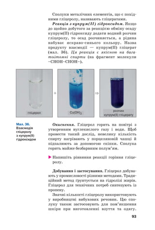 93
Сполуки металічних елементів, що є похід
ними гліцеролу, називають гліцератами.
Реакція з купрум(ІІ) гідроксидом. Якщо
до щойно добутого за реакцією обміну осаду
купрум(II) гідроксиду додати водний розчин
гліцеролу, то осад розчиняється, а рідина
набуває яскраво синього кольору. Назва
продукту взаємодії — купрум(ІІ) гліцерат
(мал. 36). Ця реакція є якісною на бага
тоŽтомні спирти (на фрагмент молекули
–СНОН–СНОН–).
Мал. 36.
Взаємодія
гліцеролу
з купрум(ІІ)
гідроксидом
+ ⇒
гліцерол Cu(OH)2
розчин
купрум(ІІ) гліцерату
Окиснення. Гліцерол горить на повітрі з
утворенням вуглекислого газу і води. Щоб
провести такий дослід, невелику кількість
спирту нагрівають у порцеляновій чашці й
підпалюють за допомогою скіпки. Сполука
горить майже безбарвним полум’ям.
Напишіть рівняння реакції горіння гліце
ролу.
Добування і застосування. Гліцерол добува
ють у промисловості різними методами. Тради
ційний метод ґрунтується на гідролізі жирів.
Гліцерол для технічних потреб синтезують із
пропену.
Значні кількості гліцеролу використовують
у виробництві вибухових речовин. Цю спо
луку також застосовують для пом’якшення
шкіри при виготовленні взуття та одягу.
 