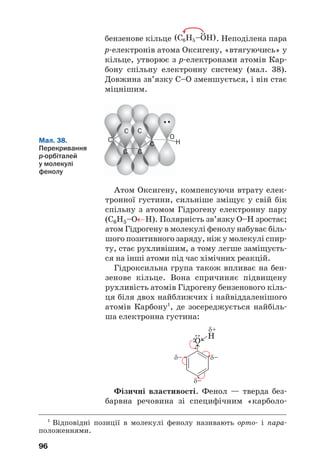 96
бензенове кільце . Неподілена пара
р електронів атома Оксигену, «втягуючись» у
кільце, утворює з р електронами атомів Кар
бону спільну електронну систему (мал. 38).
Довжина зв’язку С–О зменшується, і він стає
міцнішим.
C C
C C
C
C H
O
Мал. 38.
Перекривання
р орбіталей
у молекулі
фенолу
Атом Оксигену, компенсуючи втрату елек
тронної густини, сильніше зміщує у свій бік
спільну з атомом Гідрогену електронну пару
(С6Н5–О←Н). Полярність зв’язку О–Н зростає;
атом Гідрогену в молекулі фенолу набуває біль
шого позитивного заряду, ніж у молекулі спир
ту, стає рухливішим, а тому легше заміщуєть
ся на інші атоми під час хімічних реакцій.
Гідроксильна група також впливає на бен
зенове кільце. Вона спричиняє підвищену
рухливість атомів Гідрогену бензенового кіль
ця біля двох найближчих і найвіддаленішого
атомів Карбону1
, де зосереджується найбіль
ша електронна густина:
Фізичні властивості. Фенол — тверда без
барвна речовина зі специфічним «карболо
1
Відповідні позиції в молекулі фенолу називають орто і пара
положеннями.
 