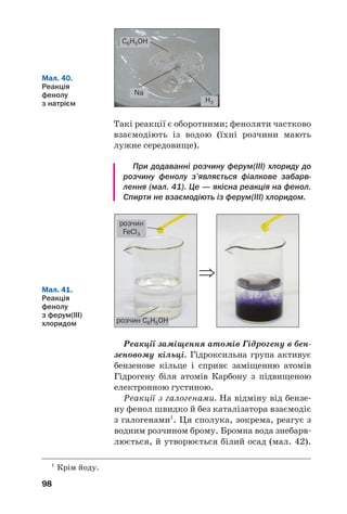 98
Такі реакції є оборотними; феноляти частково
взаємодіють із водою (їхні розчини мають
лужне середовище).
При додаванні розчину ферум(III) хлориду до
розчину фенолу з’являється фіалкове забарв
лення (мал. 41). Це — якісна реакція на фенол.
Спирти не взаємодіють із ферум(III) хлоридом.
C6H5OH
H2
Na
Мал. 40.
Реакція
фенолу
з натрієм
Мал. 41.
Реакція
фенолу
з ферум(ІІІ)
хлоридом
⇒
розчин
FeCl3
розчин C6H5OH
Реакції заміщення атомів Гідрогену в бен
зеновому кільці. Гідроксильна група активує
бензенове кільце і сприяє заміщенню атомів
Гідрогену біля атомів Карбону з підвищеною
електронною густиною.
Реакції з галогенами. На відміну від бензе
ну фенол швидко й без каталізатора взаємодіє
з галогенами1
. Ця сполука, зокрема, реагує з
водним розчином брому. Бромна вода знебарв
люється, й утворюється білий осад (мал. 42).
1
Крім йоду.
 