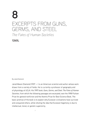 1
8
EXCERPTS FROM GUNS,
GERMS, AND STEEL
The Fates of Human Societies
1260L
By Jared Diamond
Jared Mason Diamond (1937 — ) is an American scientist and author whose work
draws from a variety of fields. He is currently a professor of geography and
of physiology at UCLA. His 1997 book, Guns, Germs, and Steel: The Fates of Human
Societies, from which the following passages are excerpted, won the 1998 Pulitzer
Prize for general nonfiction and the Aventis Prize for Best Science Book. The
basic premise of the book is to explain why Eurasian civilizations have survived
and conquered others, while refuting the idea that Eurasian hegemony is due to
intellectual, moral, or genetic superiority.
 