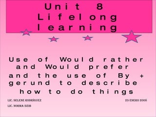 Use of Would rather and Would prefer  and the use of By + gerund to describe  how to do things Unit 8  Lifelong learning Lic. Selene Rodríguez    29 enero 2008 Lic. Norma Dzib 