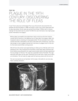 STUDENT MATERIALS
BIG HISTORY PROJECT / UNIT 8 INVESTIGATION 8	13BIG HISTORY PROJECT / UNIT 7 INVESTIGATION 13
TEXT 08
PLAGUE IN THE 19TH
CENTURY: DISCOVERING
THE ROLE OF FLEAS
It was French physician and biologist Paul-Louis Simond who discovered the link
between the flea and plague. In 1898, he proved it using a very clever experiment that
he describes below. As you read, ask yourself three things: (1) What claim is Simond
making? (2) How did he test his claims? (3) With this new information, how might people
protect themselves from plague?
Without delay I proceeded to the experiment I had in mind since the time I had dis-
covered Yersin’s bacillus in the digestive tract of fleas taken from plague-ridden rats.
I prepared a device consisting of a large glass bottle. The lid consisted of wire mesh
covered with fabric held tightly to the neck of the bottle with a drawstring. I was fortu-
nate enough to catch a plague-infected rat in the home of a plague victim. In the rat’s
fur there were several fleas running around.
After 24 hours the animal I was experimenting on rolled up into a little ball, with its hair
standing on end. I then introduced into the bottle a small metal cage containing a per-
fectly healthy young Alexandria rat caught several weeks before and kept sequestered
from any danger of infection. The cage was suspended inside of the bottle. The cage
had three solid sides, but the other covered by wire screen with a mesh size of about
six millimeters. The rat inside the cage could not have any contact with the sick rat.
The next morning the sick rat had died. I left its body in the bottle for one more day.
Then I carefully removed it.
 