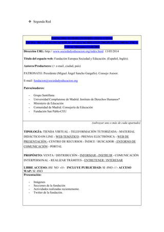  Segunda Red
ESPACIOS WEB DE INTERÉS EDUCATIVO
FICHA DE CATALOGACIÓN Y EVALUACIÓN CON PROPUESTA DIDÁCTICA
©Pere Marquès-UAB,2001
Dirección URL: http:// www.sociedadyeducacion.org/index.html 13/05/2014
Título del espacio web: Fundación Europea Sociedad y Educación. (Español, Inglés).
Autores/Productores: (+ e-mail, ciudad, país)
PATRONATO. Presidente (Miguel Ángel Sancho Gargallo). Consejo Asesor.
E-mail: fundacion@sociedadyeducacion.org
Patrocinadores:
- Grupo Santillana
- Universidad Complutense de Madrid. Instituto de Derechos Humanos*
- Ministerio de Educación
- Comunidad de Madrid. Consejería de Educación
- Fundación San Pablo-CEU
(subrayar uno o más de cada apartado)
TIPOLOGÍA: TIENDA VIRTUAL - TELEFORMACIÓN TUTORIZADA - MATERIAL
DIDÁCTICO ON LINE - WEB TEMÁTICO - PRENSA ELECTRÓNICA - WEB DE
PRESENTACIÓN - CENTRO DE RECURSOS - ÍNDICE / BUSCADOR - ENTORNO DE
COMUNICACIÓN - PORTAL
PROPÓSITO: VENTA / DISTRIBUCIÓN - INFORMAR - INSTRUIR - COMUNICACIÓN
INTERPERSONAL - REALIZAR TRÁMITES - ENTRETENER / INTERESAR
LIBRE ACCESO: ðSI NO -///- INCLUYE PUBLICIDAD: SI ðNO -///- ACCESO
WAP: SI ðNO
Presentación:
- Imágenes
- Secciones de la fundación
- Actividades realizadas recientemente.
- Twitter de la fundación.
 